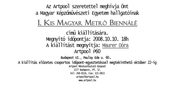Az Artpool szeretettel meghívja Önt a Magyar Képzőművészeti Egyetem hallgatóinak 1. Kis Magyar Metró Biennálé című kiállítására. Megnyitó időpontja: 2008 október 10. 18 óra. A kiállítást megnyitja: Maurer Dóra az Artpool P60-ban.