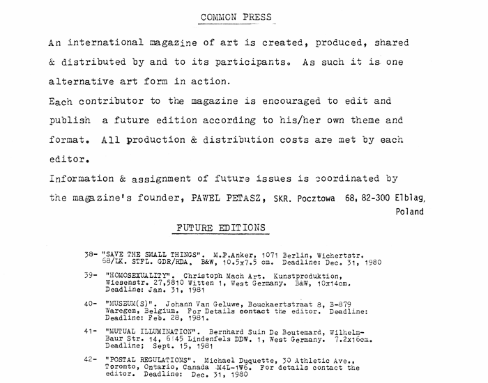 Introduction to Commonpress 37 by Mario Lara, 1980: Common Press. An international magazine of art is created, produced, shared & distributed by and to its participants. As such it is one alternative art form in action. Each contributor to the magazine is encouraged to edit and publish a future edition according to his/her own theme and format. All production & distribution costs are met by each editor. Information & assignment of future issues is coordinated by the magazine's founder, Pawel Petasz.