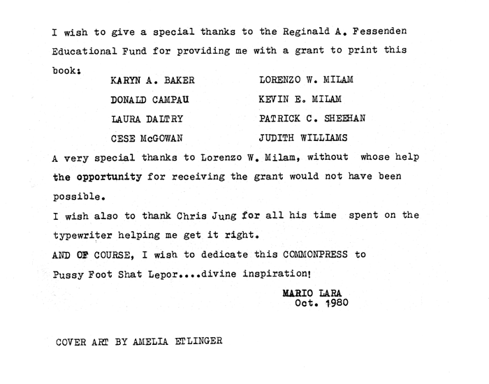 Thanks page of Commonpress 37 by Mario Lara, 1980: I wish to give a special thanks to the Reginald A. Fessenden Educational Fund for providing me with a grant to print this book: Karyn A. Baker, Donald Campau, Laura Daltry, Cese McGowan, Lorenzo W. Milam, Kevin E. Milam, Patrick C. Sheehan, Judith Williams. A very special thanks to Lorenzo W Milam, without whose help the opportunity for receiving the grant would not have been possible. I wish also to thank Chris Jung for all his time spent on the typewriter helping me get it right. And of course, I wish to dedicate this Commonpress to Pussy Foot Shat Lepor... divine inspiration. October 1980.